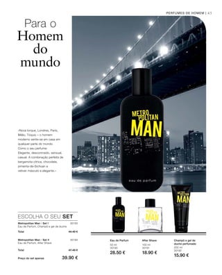 45
50 ml
30190
28.50 €
ESCOLHA O SEU SET
30193
Total 44.40 €
30194
Total 47.40 €
Preço do set apenas 39.90 €
100 ml
30191
18.90 €
200 ml
30192
15.90 €
PERFUMES DE HOMEM |
«Nova Iorque, Londres, Paris,
Milão, Tóquio – o homem
moderno sente-se em casa em
qualquer parte do mundo.
Como o seu perfume:
Elegante, descontraído, sensual,
casual. A combinação perfeita de
bergamota cítrica, chocolate,
pimenta-de-Sichuan e
vetiver másculo e elegante.»
Para o
Homem
do
mundo
Eau de Parfum After Shave Champô e gel de
duche perfumado
Metropolitan Man - Set I
Eau de Parfum, Champô e gel de duche
Metropolitan Man - Set II
Eau de Parfum, After Shave
 