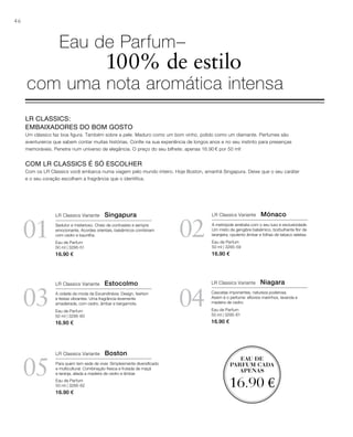 46
03
05
04
0201
EAU DE
PARFUM CADA
APENAS
16.90 €
Eau de Parfum
50 ml | 3295-51
16.90 €
Eau de Parfum
50 ml | 3295-60
16.90 €
Eau de Parfum
50 ml | 3295-62
16.90 €
Eau de Parfum
50 ml | 3295-59
16.90 €
Eau de Parfum
50 ml | 3295-61
16.90 €
LR CLASSICS:
EMBAIXADORES DO BOM GOSTO
Um clássico faz boa figura. Também sobre a pele. Maduro como um bom vinho, polido como um diamante. Perfumes são
aventureiros que sabem contar muitas histórias. Confie na sua experiência de longos anos e no seu instinto para presenças
memoráveis. Penetre num universo de elegância. O preço do seu bilhete: apenas 16.90 € por 50 ml!
COM LR CLASSICS É SÓ ESCOLHER
Com os LR Classics você embarca numa viagem pelo mundo inteiro. Hoje Boston, amanhã Singapura. Deixe que o seu caráter
e o seu coração escolham a fragrância que o identifica.
Eau de Parfum–
100% de estilo
com uma nota aromática intensa
LR Classics Variante Singapura
Sedutor e misterioso. Cheio de contrastes e sempre
emocionante. Acordes orientais, balsâmicos combinam
com cedro e baunilha.
LR Classics Variante Mónaco
A metrópole arrebata com o seu luxo e exclusividade.
Um misto de gengibre balsâmico, borbulhante ﬂor de
laranjeira, opulento âmbar e folhas de tabaco seletas.
LR Classics Variante Estocolmo
A cidade da moda da Escandinávia: Design, fashion
e festas vibrantes. Uma fragrância levemente
amadeirada, com cedro, âmbar e bergamota.
LR Classics Variante Niagara
Cascatas imponentes, natureza poderosa.
Assim é o perfume: eﬂúvios marinhos, lavanda e
madeira de cedro.
LR Classics Variante Boston
Para quem tem sede de viver. Simplesmente diversiﬁcado
e multicultural. Combinação fresca e frutada de maçã
e laranja, aliada a madeira de cedro e âmbar.
 