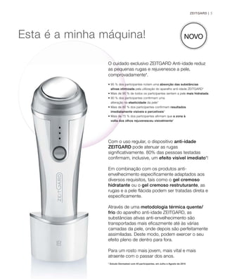 5
Esta é a minha máquina!
Com o uso regular, o dispositivo anti-idade
ZEITGARD pode atenuar as rugas
significativamente. 80% das pessoas testadas
confirmam, inclusive, um efeito visível imediato*!
Em combinação com os produtos anti-
envelhecimento especificamente adaptados aos
diversos requisitos, tais como o gel cremoso
hidratante ou o gel cremoso restruturante, as
rugas e a pele flácida podem ser tratadas direta e
especificamente.
Através de uma metodologia térmica quente/
frio do aparelho anti-idade ZEITGARD, as
substâncias ativas anti-envelhecimento são
transportadas mais eficazmente até às várias
camadas da pele, onde depois são perfeitamente
assimiladas. Deste modo, podem exercer o seu
efeito pleno de dentro para fora.
Para um rosto mais jovem, mais vital e mais
atraente com o passar dos anos.
* Estudo Dermatest com 40 participantes, em Julho e Agosto de 2015
ZEITGARD |
O cuidado exclusivo ZEITGARD Anti-idade reduz
as pequenas rugas e rejuvenesce a pele,
comprovadamente*.
• 95 % dos participantes notam uma absorção das substâncias
ativas otimizada pela utilização do aparelho anti-idade ZEITGARD*
• Mais de 90 % de todos os participantes sentem a pele mais hidratada
• 90 % dos participantes confirmam uma
alteração na elasticidade da pele*
• Mais de 80 % dos participantes confirmam resultados
imediatamente visíveis e percetíveis*
• Mais de 75 % dos participantes afirmam que a zona à
volta dos olhos rejuvenesceu visivelmente*
NOVO
 