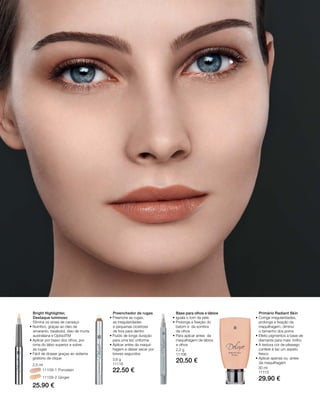 54
11109-1 Porcelain
11109-2 Ginger
25.90 €
2,5 ml
22.50 €
20.50 €
29.90 €
Bright Highlighter,
Destaque luminoso
Elimina os sinais de cansaço
• nutritivo, graças ao óleo de
amaranto, bisabolol, óleo de murta
australiana e OptisolTM
• Aplicar por baixo dos olhos, por
cima do lábio superior e sobre
as rugas
• Fácil de dosear graças ao sistema
giratório de clique
Preenchedor de rugas
• Preenche as rugas,
as irregularidades
e pequenas cicatrizes
de fora para dentro
• Fluido de longa duração
para uma tez uniforme
• Aplicar antes da maquil-
hagem e deixar secar por
breves segundos
Base para olhos e lábios
• Iguala o tom da pele
• Prolonga a fixação do
batom e da sombra
de olhos
• Para aplicar antes da
maquilhagem de lábios
e olhos
Primário Radiant Skin
• Corrige irregularidades,
prolonga a ﬁxação da
maquilhagem, diminui
o tamanho dos poros
• Efeito pigmentos à base de
diamante para mais brilho
• A textura cor de pêssego
confere à tez um aspeto
fresco
• Aplicar apenas ou antes
da maquilhagem
3,6 g
11118
2,2 g
11108
30 ml
11115
 