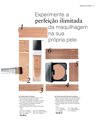 02
1
2
3
4
5
6
01
55MAQUILHAGEM |
30 ml
1 | 11116-1 Porcelain 4 | 11116-4 Dark Beige
2 | 11116-2 Light Beige 5 | 11116-5 Beige noisette
3 | 11116-3 Beige 6 | 11116-6 Hazelnut
34.90 €
8,5 g
11117-1 Porcelain 11117-4 Dark Beige
11117-2 Light Beige 11117-5 Beige noisette
11117-3 Beige 11117-6 Hazelnut
34.90 €
Experimente a
perfeição ilimitada
da maquilhagem
na sua
própria pele
01 | Perfect Wear Foundation
• Textura sedosa com nível de cobertura médio,
que combina otimamente com a pele
• Para uma cútis impecável e luminosa e uma pele
com aspeto mais perfeito, sem efeito máscara
• Eficaz complexo de peptídeos para brilho
e luminosidade mais intensos
• Fator de proteção solar de eficácia comprovada
FPS 37
02 | Perfect Smooth Compact Foundation
• Base cremosa compacta, com nível de cobertura
médio, reparador, perfeita para levar em viagem
• Cobre e oculta as irregularidades, de maneira
simples e rápida, para uma cútis mais perfeita
• Fator de proteção solar de eficácia comprovada
FPS 30
 