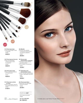 ➀
➁
➂
➃
➄
➅
➆
➇➇
56
40062
46.90 €
40060
39.90 €
40061
46.90 €
40063
31.90 €
40064
29.90 €
40067
12.90 €
40065
19.90 €
40066
22.90 €
40068
em vez de 251.20 €
Só 199.90 €
A modelo está a usar Perfect Powder Blush 11113-1
01 | Pincel para base
• Para maquilhagem fluida
e cremosa
02 | Pincel para pó de arroz
• Para uma aplicação
uniforme de pó solto
e compacto
03 | Pincel para rouge
• Para a aplicação precisa
de blush em pó
04 | Pincel para sombra
de olhos
• Para a aplicação uniforme
de sombra de olhos em pó
05 | Blender
• Perfeito para esbater
a sombra de olhos em pó
na prega da pálpebra
06 | Escova para
sobrancelhas e pestanas
• Para dar a forma perfeita
às sobrancelhas
• Para separar as pestanas
07 | Delineador para
sobrancelhas e olhos
• Para o pó para sobrancelhas
e para o delineador de olhos
fluido
08 | Pincel para lábios
• Ideal para uma aplicação
precisa do batom
POUPE NO SET
Com todos os pincéis
 