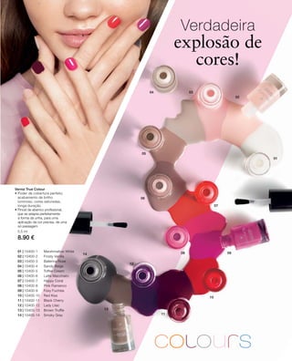 01
02
0304
05
06
07
08 09
10
11
12
14
13
01 | 10400-1 Marshmallow White
02 | 10400-2 Frosty Vanilla
03 | 10400-3 Ballerina Rose
04 | 10400-4 Sandy Beige
05 | 10400-5 Toffee Cream
06 | 10400-6 Latte Macchiato
07 | 10400-7 Happy Coral
08 | 10400-8 Pink Flamenco
09 | 10400-9 Foxy Fuchsia
10 | 10400-10 Red Kiss
11 | 10400-11 Black Cherry
12 | 10400-12 Lady Lilac
13 | 10400-13 Brown Truffle
14 | 10400-14 Smoky Grey
5,5 ml
8.90 €
Verdadeira
explosão de
cores!
Verniz True Colour
• Poder de cobertura perfeito,
acabamento de brilho
luminoso, cores saturadas,
longa duração
• Pincel de abanico profissional,
que se adapta perfeitamente
à forma da unha, para uma
aplicação da cor precisa, de uma
só passagem
 