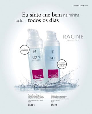 69CUIDADO FACIAL |
30 ml
1691
27.50 €
30 ml
1692
27.50 €
Eu sinto-me bem na minha
pele – todos os dias
Cuidado
em profun-
didade
Hidratação
intensiva
Racine Sérum Colagénio
Cuidado altamente concentrado
para maior tonicidade e elasticida-
de. Recomendação: Aplicar de
manhã, antes do creme de dia.
Lipossomas
Cuidado intensivo para pele seca,
pouco hidratada ou maltratada.
Recomendação: Aplicar à noite, antes
do creme de noite.
 
