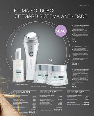 … E UMA SOLUÇÃO:
ZEITGARD SISTEMA AnTI-IDADE
01 | ZEITGARD Anti-Age System
Sérum para os olhos
• Sérum para a zona dos olhos
altamente concentrado
• Hidrata, relaxa a zona à volta
dos olhos e suaviza as pequenas
rídulas
• Com um complexo inovador de
princípios ativos, de Patch H2
O
e Ultra Filling Spheres
30 ml
71000
79.90 €
01 | Sérum para os olhos
02 | Gel cremoso hidratante
03 | Gel cremoso restruturante
03 | ZEITGARD Anti-Age System
Gel cremoso restruturante
• Creme facial especial para
contornos mais firmes da pele
madura
• A profundidade das rugas diminui
visivelmente, a pele parece mais
preenchida e rejuvenescida
• Com um complexo inovador de
princípios ativos, de Patch H2
O
e Ultra Filling Spheres
50 ml
71002
69.90 €
02 | ZEITGARD Anti-Age System
Gel cremoso hidratante
• Creme facial nutritivo para
contornos definidos, mesmo em
pele jovem
• Tonifica os contornos faciais,
a pele fica com um aspeto mais
uniforme
• Com um complexo inovador de
princípios ativos, de Patch H2
O
e Ultra Filling Spheres
50 ml
71001
69.90 €
ZEITGARD Anti-Age System
Kit hidratante 71006
ZEITGARD 2 287,50 €
Sérum para os olhos 79.90 €
Gel cremoso hidratante 69.90 €
ZEITGARD Anti-Age System
Kir restruturante 71007
ZEITGARD 2 287.50 €
Sérum para os olhos 79.90 €
Gel cremoso hidratante 69.90 €
Soma individual 437.30 €
Preço do conjunto apenas 361.90 €
POUPE NO SET
ZEITGARD Anti-Age System
Set Hidratante 71008
Sérum para os olhos 79.90 €
Gel cremoso hidratante 69.90 €
ZEITGARD Anti-Age System
Set Restruturante 71009
Sérum para os olhos 79.90 €
Gel cremoso restruturante 69.90 €
Soma individual 149.80 €
Preço do conjunto apenas 132.90 €
POUPE NO SET
ZEITGARD Anti-Age System
Kit para os olhos 71012
ZEITGARD 2 287.50 €
Sérum para os olhos 79.90 €
Som aindividual 367.40 €
Preço do conjunto apenas 320.90 €
POUPE NO SET
ZEITGARD |
ou
NOVO
7
 