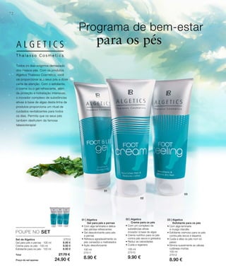 01
02
03
72
100 ml
27511
8.90 €
100 ml
27510
9.90 €
100 ml
27512
8.90 €
27513
8.90 €
9.90 €
8.90 €
Total 27.70 €
Preço do set apenas 24.90 €
POUPE NO SET
Programa de bem-estar
para os pés
Set de Algetics
Gel para pés e pernas · 100 ml
Creme para os pés · 100 ml
Esfoliante para os pés · 100 ml
Todos os dias exigimos demasiado
dos nossos pés. Com os produtos
Algetics Thalasso Cosmetics, você
vai proporcionar aos seus pés a dose
certa de atenção. Com o esfoliante,
o creme ou o gel refrescante, além
da proteção e hidratação intensivas,
o inovador complexo de substâncias
ativas à base de algas desta linha de
produtos proporciona um ritual de
cuidados revitalizantes para todos
os dias. Permita que os seus pés
também desfrutem da famosa
talassoterapia!
01 | Algetics
Gel para pés e pernas
• Com alga laminaria e delica-
das pérolas refrescantes
• Gel desodorizante para pés
e pernas
• Refresca agradavelmente os
pés cansados e maltratados
• Ação desodorizante
02 | Algetics
Creme para os pés
• Com um complexo de
substâncias ativas
inovador à base de algas
• Creme nutritivo para os pés
contra pés secos e gretados
• Reduz as calosidades
• Cuida e regenera
03 | Algetics
Esfoliante para os pés
• Com alga laminaria
e musgo irlandês
• Esfoliante cremoso para os pés
contra pés secos e ásperos
• Cuida e alisa os pés num só
passo
• Elimina suavemente as células
cutâneas mortas
 