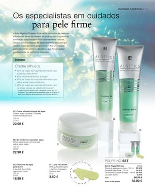 01
02
03
04
73CUIDADO CORPORAL |
150 ml
27500
22.90 €
150 ml
27502
22.90 €
150 ml
27501
18.90 €
4510
3.50 €
27503
22.90 €
18.90 €
22.90 €
3.50 €
POUPE NO SET
Os especialistas em cuidados
para pele firme
Set de Algas Wellness
Creme de algas para o corpo · 150 ml
Esfoliante para duche · 150 ml
Gel contorno corporal de algas · 150 ml
Luva para duche
A linha Algetics Thalasso Cosmetics concentra as melhores
substâncias ativas do oceano em prol do seu programa de
tonificação corporal específico e estritamente pessoal.
Graças às combinações de algas altamente eficazes que
contêm, estes produtos proporcionam-lhe um cuidado
particularmente nutritivo e benéfico, que lhe vai realçar
positivamente os contornos corporais.
ESTUDO
Creme silhueta
• 60% de todas as inquiridas afirmaram que
a pele fica mais firme*
• 85% recomendá-lo-iam à amiga*
• 40% de todas as inquiridas afirmaram que
reduz a pele casca de laranja
• 40% de todas as inquiridas afirmaram que
os sinais visíveis de celulite diminuíram*
* Creme corporal testado pela Dermatest GmbH, em 20
mulheres, com idades compreendidas entre os 30 e os 55
anos, num período de 4 semanas, em Outubro de 2013
01 | Creme silhueta corporal de algas
Contém algas Laminaria e Chlorella.
Também para pele seca.
02 | Gel contorno corporal de algas
Extrato especial de Laminaria para
aplicar sobre a pele.
03 | Esfoliante de algas
para duche
A sua pele ﬁca nutrida,
mais pura e macia.
04 | Luva para duche
Uma ajuda prática para
o banho e massagem,
todos os dias.
Total 68.20 €
Preço do set apenas 55.90 €
 