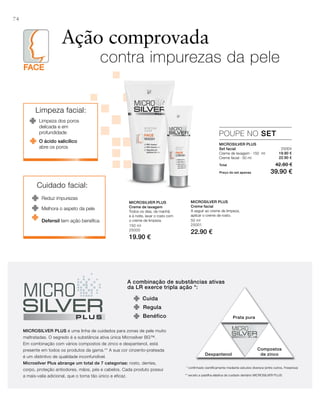 FACE
74
150 ml
25000
19.90 €
50 ml
25001
22.90 €
25004
19.90 €
22.90 €
Total 42.80 €
Preço do set apenas 39.90 €
Ação comprovada
contra impurezas da pele
POUPE NO SET
MICROSILVER PLUS
Set facial
Creme de lavagem · 150 ml
Creme facial · 50 ml
MICROSILVER PLUS
Creme de lavagem
Todos os dias, de manhã
e à noite, lavar o rosto com
o creme de limpeza.
MICROSILVER PLUS
Creme facial
A seguir ao creme de limpeza,
aplicar o creme de rosto.
Limpeza facial:
Limpeza dos poros
delicada e em
profundidade
O ácido salicílico
abre os poros
Cuidado facial:
Reduz impurezas
Defensil tem ação benéﬁca
Melhora o aspeto da pele
A combinação de substâncias ativas
da LR exerce tripla ação *:
Cuida
Prata pura
Dexpantenol
Compostos
de zinco
Benéfico
Regula
MICROSILVER PLUS é uma linha de cuidados para zonas de pele muito
maltratadas. O segredo é a substância ativa única Microsilver BG™.
Em combinação com vários compostos de zinco e dexpantenol, está
presente em todos os produtos da gama.** A sua cor cinzento-prateada
é um distintivo de qualidade inconfundível.
Microsilver Plus abrange um total de 7 categorias: rosto, dentes,
corpo, proteção antiodores, mãos, pés e cabelos. Cada produto possui
a mais-valia adicional, que o torna tão único e eficaz.
* conﬁrmado cientíﬁcamente mediante estudos diversos (entre outros, Fresenius)
** exceto a pastilha elástica de cuidado dentário MICROSILvER PLUS
 