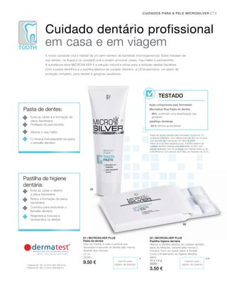 TOOTH
010101
02
75CUIDADOS PARA A PELE MICROSILVER |
75 ml
25090
9.50 €
10 x 1,4 g
25091
3.50 €
***
1
Pasta de dentes testada pela Dermatest GmbH em 10
mulheres e homens, com idades entre os 18 e os 72 anos,
num período de 4 semanas, em Abril de 2006.
2
refere-se à bactéria estreptococos. Pastilha elástica de
cuidado dentário testada pela Dermatest GmbH, num
estudo realizado com 20 pessoas, com idades entre os 26
e os 54 anos, num período de 2 dias, em fevereiro de 2015.
* Patente-nº: DE 10 2010 063 720.3-43
**Patente-Nº: DE 10 2010 030 546 A1
Cuidado dentário profissional
em casa e em viagem
A nossa cavidade oral é habitat de um sem-número de bactérias (microrganismos). Estes instalam-se
nos dentes, na língua e na cavidade oral e podem provocar cáries, mau-hálito e periodontite.
A substância ativa MICROSILvER é a solução natural e eficaz para a redução destas bactérias.
Com a pasta dentífrica e a pastilha elástica de cuidado dentário, a LR proporciona um plano de
proteção completo, para dentes e gengivas saudáveis.
Ação comprovada pela Dermatest:
Microsilver Plus Pasta de dentes:
90% confirmam uma estabilização das
gengivas1
pastilhas dentárias
83% Elimina as bactérias2
TESTADO
Pasta de dentes:
Evita as cáries e a formação de
placa bacteriana
Profilaxia da periodontite
Elimina o mau hálito
O mineral hidroxiapatite recupera
o esmalte dentário
Pastilha de higiene
dentária:
Evita as cáries e destrói
a placa bacteriana
Reduz a formação de placa
bacteriana
Contribui para endurecer o
esmalte dentário
Regenera a mucosa e
remineraliza os dentes
Inscrito para
registo de patente
Inscrito para
registo de patente
01 | MICROSILVER PLUS
Pasta de dentes
Usar de manhã, à noite e sempre que
necessário e escovar os dentes pelo menos
durante dois minutos.
02 | MICROSILVER PLUS
Pastilha higiene dentária
Mascar a pastilha elástica de cuidado dentário
após as refeições, durante pelo menos 5
minutos. Com um suave sabor a hortelã.
Como complemento da higiene dentária
diária.
 