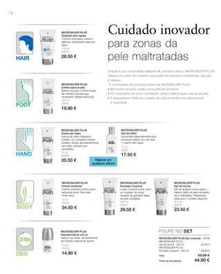 HAND
HAIR
FOOT
BODY
DEO
76
150 ml
25070
28.50 €
100 ml
25052
19.90 €
75 ml
25050
20.50 €
75 ml
25051
17.50 €
75 ml
25020
34.50 €
200 ml
25021
29.50 €
200 ml
25023
23.50 €
50 ml
25022
14.90 €
25109
23.50 €
29.50 €
Total 53.00 €
Preço do set apenas 44.90 €
POUPE NO SET
Cuidado inovador
para zonas da
pele maltratadas
Graças à sua combinação especial de princípios ativos, MICROSILvER PLUS
oferece um plano de cuidados para pele necessitada e maltratada, dos pés
à cabeça.
A combinação de princípios ativos de MICROSILvER PLUS:
• Microsilver envolve a pele numa película protetora
• Os compostos de zinco contribuem para a regeneração natural da pele
• O dexpantenol melhora o aspeto da cútis e dá-lhe mais elasticidade
e suavidade
MICROSILVER PLUS
Champô anti-caspa
Champô anticaspa, suave e
delicado. Apropriado para uso
diário.
MICROSILVER PLUS
Creme para os pés
Aplicar nos pés o creme suave,
de manhã e sempre que
necessário. Rápida absorção.
Higiene em
qualquer altura
MICROSILVER PLUS
Creme de mãos
Creme de mãos hidratante.
Contém um complexo mineral
protetor. Aplicar abundantemente
nas mãos, sempre que
necessário.
MICROSILVER PLUS
Gel de mãos
Apropriado especialmente para
a limpeza rápida, fora de casa
– mesmo sem água
MICROSILVER PLUS
Creme universal
Creme universal nutritivo para
aplicação local. Para pele
muito seca.
MICROSILVER PLUS
Emulsão corporal
Loção corporal suave, para
um cuidado de longa
duração de grandes áreas
de pele castigada.
MICROSILVER PLUS
Gel de duche
Gel de lavagem suave para a
higiene diária da pele necessita-
da e maltratada. Preparação
ideal para o cuidado seguinte.
MICROSILVER PLUS
Desodorizante roll-on
Aplicar nas axilas, de preferência
de manhã e depois do duche.
MICROSILVER PLUS Set corporal
MICROSILvER PLUS
Gel de duche · 200 ml
MICROSILvER PLUS
Emulsão corporal · 200 ml
 