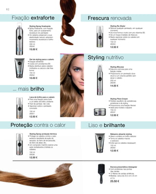 82
300 ml
26040
15.50 €
150 ml
26052
10.50 €
150 ml
26051
12.50 €
150 ml
26053
12.50 €
200 ml
26039
14.00 €
150 ml
26037
12.50 €
150 ml
26038
12.50 €
150 ml
26050
12.50 €
4774
23.50 €
... mais brilho
Fixação extraforte
Styling nutritivo
Liso e brilhanteProteção contra o calor
Frescura renovada
Styling Spray ﬁnalizante
• Spray finalizante, com fixação
forte, para um acabamento
duradouro do penteado
• Os cabelos preservam a sua
elasticidade natural, adquirem
movimento duradouro e brilho
sedoso
Gel de styling para o cabelo
• Fixação extraforte
• Cuida com provitamina B5
• Basta distribuir pelos cabelos
molhados ou secos e dar-lhes
forma
Laca de brilho para o cabelo
• Para uma fixação extra-forte
e um efeito de brilho cintilante
• Fácil de pentear, não cola
• vaporizar sobre o penteado
concluído
Styling Re-Styler
• Renova qualquer penteado, em qualquer
momento
• Dá nova forma e nutre com pro-vitamina B5
• Dá um toque imediato de frescura
• Basta vaporizar sobre os cabelos em
qualquer momento
Styling Mousse
• Espuma cremosa para uma
ﬁxação média
• Proporciona um penteado dura-
douro e um volume perfeito sem
secar o cabelo.
Styling Fibre Cream
• Perfeito equilíbrio de substâncias
protetoras e de styling
• Proporciona uma fixação flexível
• Ideal para moldar e separar
Styling Spray proteção térmica
• Protege os cabelos contra o calor
extremo resultante da ação do
secador, do ferro de encaracolar,
do ferro de alisar, etc.
• Um composto marinho exerce uma
ação revitalizante e hidrata os
cabelos
Bálsamo alisante styling
• Alisa e confere um brilho sedutor
• Torna os cabelos macios
e sedosos
• Evita que os cabelos ressequem
Escova pneumática retangular
• Com protetores nas pontas
das cerdas
• 13 fileiras de cerdas sintéticas
• Medida: cerca de 24,5 cm x 8 cm
 