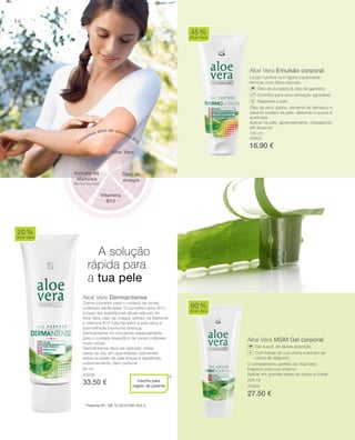 86
100 ml
20003
16.90 €
200 ml
20004
27.50 €
50 ml
20006
33.50 € *
Aloé Vera Emulsão corporal
Loção nutritiva com ligeira capacidade
térmica, com óleos naturais.
Óleo de eucalipto & óleo de gaultéria
Contribui para uma sensação agradável
Regenera a pele
Óleo de oliva, jojoba, semente de damasco e
sésamo cuidam da pele, deixando-a suave e
acetinada
Aplicar na pele, generosamente, massajando
até absorver.
Aloé Vera Dermaintense
Creme inovador para o cuidado de zonas
cutâneas danificadas. O complexo ativo B12,
à base das substâncias ativas naturais do
Aloé vera, óleo de onagra, extrato de Mahonia
e vitamina B12 trata também a pele seca e
avermelhada (nenhuma doença).
DermaIntense foi concebido especialmente
para o cuidado especíﬁco de zonas cutâneas
muito secas.
DermaIntense deve ser aplicado várias
vezes ao dia, em quantidades suﬁcientes
sobre as áreas da pele limpas e espalhado
uniformemente. Sem perfume.
Aloé Vera MSM Gel corporal
Gel suave, de rápida absorção
Com folhas de uva-ursina e extrato de
casca de salgueiro
O complemento perfeito do Aloé Vera
Freedom para uso externo
Aplicar em grandes áreas do corpo a cuidar
45%
Aloé Vera
20%
Aloé Vera
Inscrito para
registo de patente
60%
Aloé Vera
A solução
rápida para
a tua pele
* Patente-Nº.: DE 10 2010 030 443.3
Aloé Vera
Óleo de
onagra
Complexo ativo de vitamina B12
Vitamina
B12
Extrato de
Mahonia
(Berberidaceae)
+
 