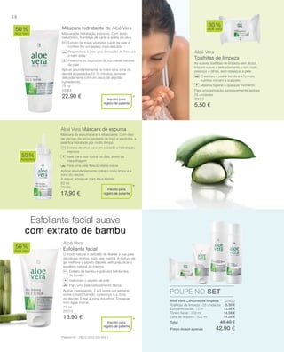 88
75 ml
20064
22.90 € 25 unidades
20012
5.50 €
50 ml
20119
17.90 €
75 ml
20013
13.90 €
20020
5.50 €
13.90 €
14.50 €
14.50 €
Total 48.40 €
Preço do set apenas 42.90 €
Máscara hidratante de Aloé Vera
Máscara de hidratação intensiva. Com ácido
hialurónico, manteiga de karité e azeite de oliva.
Extrato de rosas silvestres cuida da pele e
confere-lhe um aspeto mais delicado.
Proporciona à pele uma sensação de frescura
e bem-estar
Preenche os depósitos de humidade naturais
da pele
Aplicar abundantemente no rosto e na zona do
decote e passados 10-15 minutos, remover
delicadamente com um disco de algodão
humedecido.
Aloé Vera
Toalhitas de limpeza
As suaves toalhitas de limpeza sem álcool,
limpam suave e delicadamente o seu rosto,
pescoço e olhos, sem ressequir a pele.
O sedoso e suave tecido e a fórmula
nutritiva mimam a sua pele.
Máxima higiene a qualquer momento
Para uma sensação agradavelmente sedosa
Aloé Vera Máscara de espuma
Máscara de espuma leve e refrescante. Com óleo
de gérmen de arroz, proteína de trigo e alantoína, a
pele ﬁca hidratada por muito tempo.
Extrato de oliva para um cuidado e hidratação
intensos
Ideal para usar todos os dias, antes da
maquilhagem
Para uma pele fresca, vital e macia
Aplicar abundantemente sobre o rosto limpo e a
zona do decote.
A seguir, enxaguar com água tépida.
Aloé Vera
Esfoliante facial
O modo natural e delicado de libertar a sua pele
de células mortas, logo pela manhã. A textura de
gel melhora o aspeto da pele, sem prejudicar o
equilíbrio natural da mesma.
Extrato de bambu e grânulos exfoliantes
de bambu
melhoram o aspeto da pele
Para uma pele radiosamente fresca
Aplicar massajando, 2 a 3 vezes por semana,
sobre o rosto húmido, o pescoço e a zona
do decote. Evitar a zona dos olhos. Enxaguar
com água morna.
50%
Aloé Vera
30%
Aloé Vera
50%
Aloé Vera
50%
Aloé Vera
POUPE NO SET
*
*
*
Inscrito para
registo de patente
+
Inscrito para
registo de patente
+
Inscrito para
registo de patente
+
Esfoliante facial suave
com extrato de bambu
*Patente-Nº.: DE 10 2010 030 654.1
Aloé Vera Conjunto de limpeza
Toalhitas de limpeza · 25 unidades
Esfoliante facial · 75 m
Tónico facial · 200 ml
Leite de limpeza · 200 ml
 
