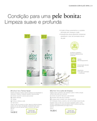 01 02
89CUIDADOS COM ALOÉ VERA |
200 ml
20011
14.50 €
01 | Aloé Vera Tónico facial
Depois da limpeza, liberta a pele de resíduos de maquilhagem e
impurezas. Preserva o delicado equilíbrio natural da pele.
Extrato de jasmim cuida da pele sensível
Higiene delicada
Hidrata
Toniﬁca e refresca a pele
Sem álcool
Todos os dias, de manhã e à noite, depois do leite de limpeza,
passar com um disco de algodão suavemente pelo rosto,
pescoço e zona do decote. Evitar o contorno dos olhos.
02 | Aloé Vera Leite de limpeza
Higiene suave e profunda, sem ressequir a pele. A melhor solução
também para pele seca e sensível.
Extrato de jasmim ideal para a pele sensível
Também para pele seca e sensível
Limpeza suave, também como desmaquilhante
Hidratação intensa, preserva o teor de humidade natural da pele.
Espalhar todos os dias com uma suave massagem sobre o rosto
húmido, o pescoço e a zona do decote. Evitar o contorno dos olhos.
Enxaguar abundantemente com água morna.
50%
Aloé Vera
50%
Aloé Vera
* *
Bioextratos:
• de cultivo controlado
e certiﬁcado
Condição para uma pele bonita:
Limpeza suave e profunda
• A pele é limpa suavemente e a sujidade
eliminada sem ressequir a pele
• Substâncias ativas altamente hidratantes
estabilizam o teor de humidade natural
da pele
excelente qualidade e
fonte de matérias-primas
certiﬁcada
Inscrito para
registo de patente
Inscrito para
registo de patente
Concentração elevada
de Aloé Vera
Testado
dermatologicamente
200 ml
20010
14.50 €
 