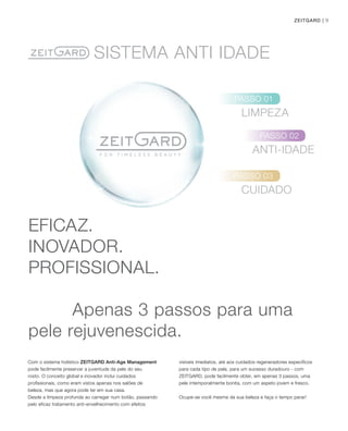 9ZEITGARD |
EFICAZ.
INOVADOR.
PROFISSIONAL.
Apenas 3 passos para uma
pele rejuvenescida.
Com o sistema holístico ZEITGARD Anti-Age Management
pode facilmente preservar a juventude da pele do seu
rosto. O conceito global e inovador inclui cuidados
profissionais, como eram vistos apenas nos salões de
beleza, mas que agora pode ter em sua casa.
Desde a limpeza profunda ao carregar num botão, passando
pelo eficaz tratamento anti-envelhecimento com efeitos
visíveis imediatos, até aos cuidados regeneradores específicos
para cada tipo de pele, para um sucesso duradouro - com
ZEITGARD, pode facilmente obter, em apenas 3 passos, uma
pele intemporalmente bonita, com um aspeto jovem e fresco.
Ocupe-se você mesma da sua beleza e faça o tempo parar!
SISTEMA AnTI IDADE
LIMPEZA
ANTI-IDADE
CUIDADO
PASSO 01
PASSO 02
PASSO 03
 