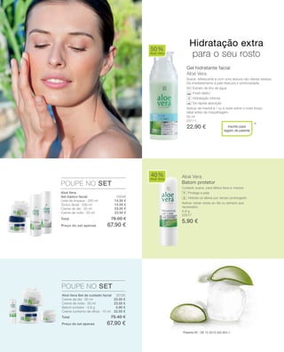 50 ml
20111
22.90 €
20046
14.50 €
14.50 €
23.50 €
23.50 € 4,8 g
20017
5.90 €
20130
23.50 €
23.50 €
5.90 €
22.50 €
Total 76.00 €
Preço do set apenas 67.90 €
Total 75.40 €
Preço do set apenas 67.90 €
Gel hidratante facial
Aloé Vera
Suave, refrescante e com uma textura não oleosa sedosa.
Dá imediatamente à pele frescura e luminosidade.
Extrato de lírio de água
Fresh-efeito
Hidratação intensa
De rápida absorção
Aplicar de manhã e / ou à noite sobre o rosto limpo.
Ideal antes da maquilhagem.
Aloé Vera
Batom protetor
Cuidado suave, para lábios lisos e macios
Protege a pele
Hidrata os lábios por tempo prolongado
Aplicar várias vezes ao dia ou sempre que
necessário.
50%
Aloé Vera
40%
Aloé Vera
POUPE NO SET
POUPE NO SET
*Inscrito para
registo de patente
Hidratação extra
para o seu rosto
+Aloé Vera
Set básico facial
Leite de limpeza · 200 ml
Tónico facial · 200 ml
Creme de dia · 50 ml
Creme de noite · 50 ml
*Patente-Nº.: DE 10 2010 030 654.1
Aloé Vera Set de cuidado facial
Creme de dia · 50 ml
Creme de noite · 50 ml
Batom protetor · 4,8 g
Creme contorno de olhos · 15 ml
 