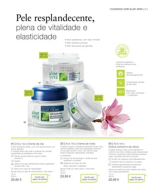 03
02
01
91CUIDADOS COM ALOÉ VERA |
50 ml
20014
23.50 €
50 ml
20015
23.50 €
15 ml
20018
22.50 €
01 | Aloé Vera Creme de dia
Creme hidratante, eﬁcaz, com uma textura suave e um
aroma delicado.
O cuidado diário para todo e qualquer tipo de pele
necessitada de suavidade e bem-estar.
Extrato de kiwi refresca a pele e contém
vitamina C
Hidrata
Obtém uma pele radiosamente macia e agradável
durante todo o dia
Ideal como base de maquilhagem
Aplicar todos os dias de manhã sobre o rosto limpo.
02 | Aloé Vera Creme de noite
A textura suave e a fragrância relaxante formam uma
harmonia perfeita, para uma regeneração intensiva
da sua pele durante o sono. De manhã, a pele
parece renascida: descansada, hidratada
e revitalizada.
Extrato de oliva biológico e azeite de oliva
revitalizam e hidratam
Regenera ao longo da noite
Maior esplendor e vitalidade
Aplicar todas as noites sobre o rosto limpo.
03 | Aloé Vera
Creme contorno de olhos
Cuidado exclusivo para a zona delicada do
contorno dos olhos. Hidrata a pele intensamente
e previne o surgimento das primeiras pequenas
rugas, causadas pela secura da pele.
Extrato de magnólia cuida delicadamente
Haloxyl®
reduz as olheiras e os papos
Indicado especialmente na perda de
elasticidade e pequenas rugas
Aplicar de manhã e à noite, debaixo dos olhos,
com suaves pancadinhas.
50%
Aloé Vera
50%
Aloé Vera
50%
Aloé Vera
* * *
Pele resplandecente,
plena de vitalidade e
elasticidade
Bioextratos:
• de cultivo controlado
e certiﬁcado
excelente qualidade e
fonte de matérias-primas
certiﬁcada
Concentração elevada
de Aloé Vera
Inscrito para
registo de patente
+
Inscrito para
registo de patente
Inscrito para
registo de patente
• Sem parabenos, sem óleo mineral
• Sem extratos animais
• Sem derivados de petróleo
Testado
dermatologicamente
 