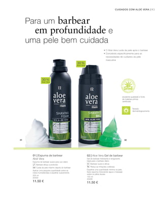 01 02
93CUIDADOS COM ALOÉ VERA |
200 ml
20400
11.50 €
150 ml
20406
11.50 €
01 | Espuma de barbear
Aloé Vera
Espuma de barbear suave para uso diário
Barbear eficaz e profundo
Cuida da pele mesmo depois do barbear
Aplicar uma pequena quantidade sobre as
mãos humedecidas e espalhar suavemente.
02 | Aloe Vera Gel de barbear
Gel de barbear hidratante e revigorante.
Ideal para o barbear diário.
Barbear suave e eficaz
Reduz as irritações cutâneas
Espalhar uma quantidade mínima na pele,
fazer espuma misturando água e massajar
sobre os pêlos faciais.
30%
Aloé Vera
30%
Aloé Vera
Para um barbear
em profundidade e
uma pele bem cuidada
• O Aloé vera cuida da pele após o barbear
• Concebido especificamente para as
necessidades de cuidados da pele
masculina
excelente qualidade e fonte
de matérias-primas
certiﬁcada
Testado
dermatologicamente
 
