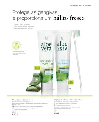 02
01
95CUIDADOS COM ALOÉ VERA |
100 ml
20070
6.90 €
100 ml
20071
6.90 €
01 | Aloé Vera Gel dentífrico
Esta limpeza profunda das gengivas
e dos dentes proporciona uma sensação de impressionante frescura
em toda a boca.
Extrato de equinácea previne inﬂamações das gengivas
Adequado para prevenir as cáries, graças à
limpeza em profundidade
02 | Aloé Vera Gel dentífrico Sensitivo
Limpeza a fundo, mesmo com dentes sensíveis.
Para dentes limpos, mesmo os sensíveis
Protege o esmalte dentário
Escovar bem os dentes com movimentos circulares,
de preferência após as refeições.
40%
Aloé Vera
43%
Aloé Vera
Protege as gengivas
e proporciona um hálito fresco
• Previne a placa bacteriana
• Cuida das gengivas e dos dentes
• Suave para o esmalte dentário
excelente qualidade e
fonte de matérias-primas
certiﬁcada
 