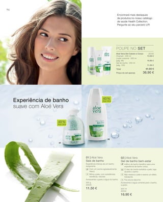 02
01
96
20133
13.50 €
16.90 €
11.50 €
350 g
20035
11.50 € 300 ml
20034
16.90 €
Total 41.90 €
Preço do set apenas 36.90 €
01 | Aloé Vera
Sais de banho
Experiência intensa de um banho
revigorante.
Com um aroma agradavelmente
fresco
Mima a pele, com substâncias
benéﬁcas, naturais
Acrescentar a gosto à água do banho
02 | Aloé Vera
Gel de banho bem-estar
Aditivo de banho benéﬁco para uma
experiência de banho única.
O óleo de menta revitaliza a pele, logo
durante o banho
Não resseca a pele e exerce um efeito
hidratante
Faz pouca espuma
Acrescentar à água corrente para o banho,
a gosto.
40%
Aloe Vera
40%
Aloe Vera
POUPE NO SET
Experiência de banho
suave com Aloé Vera
Aloé Vera Set Cabelo e Corpo
Champô · 200 ml
Loção corporal · 200 ml
(pág. 99)
Gel de duche · 250 ml
(pág. 100)
Encontrará mais destaques
de produtos no nosso catálogo
de saúde Health Collection.
Pergunte ao seu parceiro LR!
+
+
 