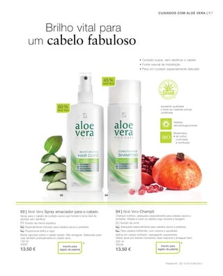 03 04
97CUIDADOS COM ALOÉ VERA |
150 ml
20037
13.50 €
200 ml
20038
13.50 €
03 | Aloé Vera Spray amaciador para o cabelo
Spray para o cabelo de cuidado suave que hidrata e torna fácil de
pentear sem daniﬁcar.
Extrato de menta aquática
Especialmente indicado para cabelos secos e pintados
Proporciona brilho e vigor
Basta vaporizar sobre o cabelo lavado. não enxaguar. Adequado para
usar também pontualmente no cabelo seco.
04 | Aloé Vera Champô
Champô nutritivo, adequado especialmente para cabelos secos e
pintados. Hidrata e nutre os cabelos logo durante a lavagem.
Extrato de romã
Adequado especialmente para cabelos secos e pintados
Para cabelos brilhantes, com volume e saudáveis
Aplicar em cabelo molhado, massajando suavemente.
Deixar atuar por breves momentos, fazer espuma e enxaguar bem.
60%
Aloé Vera
45%
Aloé Vera
* *
• Cuidado suave, sem danificar o cabelo
• Fonte natural de hidratação
• Para um cuidado especialmente delicado
Brilho vital para
um cabelo fabuloso
excelente qualidade
e fonte de matérias-primas
certiﬁcada
Bioextratos:
• de cultivo
controlado
e certiﬁcado
Inscrito para
registo de patente
Inscrito para
registo de patente
*Patente-Nº.: DE 10 2010 030 654.1
Testado
dermatologicamente
 
