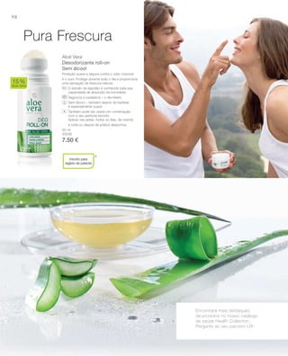 98
50 ml
20036
7.50 €
Aloé Vera
Desodorizante roll-on
Sem álcool
Proteção suave e segura contra o odor corporal
e o suor. Protege durante todo o dia e proporciona
uma sensação de frescura natural.
O extrato de algodão é conhecido pela sua
capacidade de absorção da humidade
Seguro/a e cuidado/a – o dia inteiro
Sem álcool – também depois do barbear
é especialmente suave
Também pode ser usado em combinação
com o seu perfume favorito
Aplicar nas axilas, todos os dias, de manhã,
à noite ou depois da prática desportiva.
15%
Aloé Vera
*
Pura Frescura
Encontrará mais destaques
de produtos no nosso catálogo
de saúde Health Collection.
Pergunte ao seu parceiro LR!
+
Inscrito para
registo de patente
 