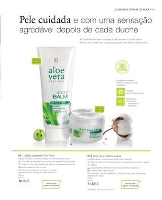 02
01
99CUIDADOS COM ALOÉ VERA |
100 ml
20031
11.50 €
01 | Loção corporal Aloé Vera
Depois do duche ou banho, hidrata e é particularmente suave.
Com óleo de semente de uva para uma experiência rica na pele
Melhora o teor de humidade da pele e é rapidamente absorvido
Nutre a pele de todo o corpo
Conforme necessário, de manhã e / ou à noite
Aplique em todo o corpo ou áreas expostas.
02 | Aloé Vera Creme suave
Cuidado suave e nutritivo para a pele muito cansada.
Óleo de grainha de uva proporciona uma agradável sensação na pele
Hidrata
É rapidamente absorvido e não deixa resíduos de gordura
Cuidado para rosto e corpo
Se necessário, usar de manhã e/ou à noite no rosto e em zonas mais
exigentes do corpo.
69%
Aloé Vera
35%
Aloé Vera
* *
Pele cuidada e com uma sensação
agradável depois de cada duche
• O Aloé vera benéfico protege a pele durante o duche diário
• Evita que a pele fique ressequida graças aos eficazes bioextratos
excelente qualidade e
fonte de matérias-primas
certiﬁcada
Bioextratos:
• de cultivo
controlado e
certiﬁcado
*Patente-Nº.: DE 10 2010 030 654.1
Inscrito para
registo de patente
Inscrito para
registo de patente
Testado
dermatologicamente
200 ml
20078
16.90 €
 