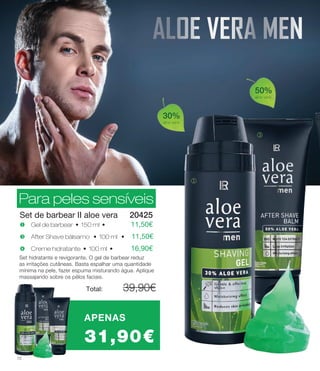 50%
aloe vera
30%
aloe vera
Para peles sensíveis
Set de barbear II aloe vera
j
l
x Creme hidratante • 100 ml • 	 16,90€
u Gel de barbear • 150 ml • 	 11,50€
w After Shave bálsamo • 100 ml • 11,50€
Set hidratante e revigorante. O gel de barbear reduz
as irritações cutâneas. Basta espalhar uma quantidade
mínima na pele, fazer espuma misturando água. Aplique
massajando sobre os pêlos faciais.
Total: 	 39,90€
20425
APENAS
31,90€
Para peles sensíveis
ALOE VERA MEN
12
 