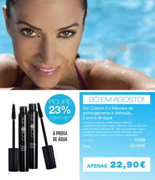 SÓ EM AGOSTO!
Set Colours 2 x Máscara de
prolongamento e definição,
à prova de água
2 x 7 ml 	 		 10299
Torna as pestanas perfeitamente definidas,
aparentemente mais longas. Efeito de volume adicional
para um olhar inesquecível. Textura resistente à água.
Depois de usar a escova de alta definição, as suas
pestanas vão parecer mais longas e separadas.
Total: 	 			 30.00€
APENAS 22,90€
COM O SET
POUPE
23%
COM O SET
POUPE
23%
COM O SET
À PROVA
DE ÁGUA
Set Colours 2 x Máscara de
prolongamento e definição,
à prova de água
2 x 7 ml 	 		 10299
Torna as pestanas perfeitamente definidas,
aparentemente mais longas. Efeito de volume adicional
para um olhar inesquecível. Textura resistente à água.
Depois de usar a escova de alta definição, as suas
pestanas vão parecer mais longas e separadas.
Total: 	 			 30.00€
Set Colours 2 x Máscara de
prolongamento e definição,
à prova de água
2 x 7 ml 	 		 10299
Torna as pestanas perfeitamente definidas,
aparentemente mais longas. Efeito de volume adicional
para um olhar inesquecível. Textura resistente à água.
Depois de usar a escova de alta definição, as suas
pestanas vão parecer mais longas e separadas.
Total: 	 			 30,00€
Torna as pestanas perfeitamente definidas,
aparentemente mais longas. Efeito de volume adicional
para um olhar inesquecível. Textura resistente à água.
Depois de usar a escova de alta definição, as suas
pestanas vão parecer mais longas e separadas.
14
 