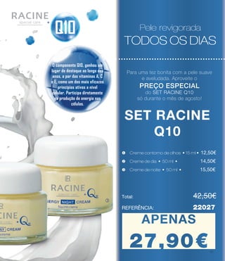 Pele revigorada
TODOS OS DIAS
SET RACINE
Q10
v Creme de dia • 50 ml • 	 14,50€
Total: 				 42,50€
APENAS
27.90€
REFERÊNCIA: 		 22027
Pele revigorada
TODOS OS DIAS
Pele revigorada
TODOS OS DIAS
w Creme de noite • 50 ml • 	 15,50€
u Creme contorno de olhos • 15 ml • 12,50€
l
SET RACINE
Q10
Pele revigorada
TODOS OS DIAS
Q10
O componente Q10, ganhou um
lugar de destaque ao longo dos
anos, a par das vitaminas A, C
e E, como um dos mais eficazes
princípios ativos a nível
celular. Participa diretamente
na produção de energia nas
células.
Para uma tez bonita com a pele suave
e aveludada. Aproveite o
PREÇO ESPECIAL
do SET RACINE Q10
só durante o mês de agosto!
APENAS
27,90€17
 