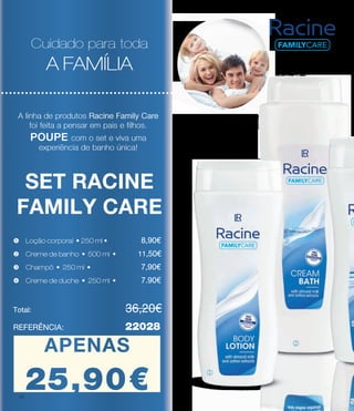 Cuidado para toda
A FAMÍLIA
A linha de produtos Racine Family Care
foi feita a pensar em pais e filhos.
POUPE com o set e viva uma
experiência de banho única!
SET RACINE
FAMILY CARE
v Creme de banho • 500 ml • 	 11.50€
Total: 				 36.20€
REFERÊNCIA: 		 22028
w Champô • 250 ml • 	 	 7.90€
u Loção corporal • 250 ml • 	 8.90€
Cuidado para toda
A FAMÍLIA
Cuidado para toda
A FAMÍLIA
A linha de produtos Racine Family Care
foi feita a pensar em pais e filhos.
POUPE com o set e viva uma
experiência de banho única!
A linha de produtos Racine Family Care
foi feita a pensar em pais e filhos.
POUPE com o set e viva uma
experiência de banho única!
Total: 				 36.20€
REFERÊNCIA: 		 22028
x Creme de duche • 250 ml • 	 7.90€
v Creme de banho • 500 ml • 	 11.50€
w Champô • 250 ml • 	 	 7.90€
u Loção corporal • 250 ml • 	 8.90€
x Creme de duche • 250 ml • 	 7.90€
v Creme de banho • 500 ml • 	 11.50€
w Champô • 250 ml • 	 	 7.90€
u Loção corporal • 250 ml • 	 8.90€
x Creme de duche • 250 ml • 	 7.90€
v Creme de banho • 500 ml • 	 11,50€
w Champô • 250 ml • 	 	 7,90€
u Loção corporal • 250 ml • 	 8,90€
x Creme de duche • 250 ml • 	 7.90€
Total: 				 36,20€
REFERÊNCIA: 		 22028
APENAS
27.90€
APENAS
25,90€ j
k
18
 