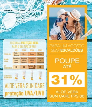 PARA UM AGOSTO
SEM ESCALDÕES
PARA UM AGOSTO
SEM ESCALDÕES
PARA UM AGOSTO
SEM ESCALDÕES
POUPE
ATÉ
ALOE VERA
SUN CARE FPS 30
Queimaduras
solares
rápidas
Pálida /
Crianças
50
Queimaduras
solares
frequentes
Clara
30
Queimaduras
solares
raras
Morena
No início 30,
depois 20
Ausência
de
queimaduras
Escura
20
TIPO DE PELE
REAÇÃO
AO SOL
FPS
RECOMENDADO
TIPO I TIPO II TIPO III TIPO IV
ALOE VERA LR
RECOMENDADO
ESCOLHA A PROTEÇÃO IDEAL
PARA O SEU TIPO DE PELE
31%ALOE VERA SUN CARE
proteção UVA/UVB
20
 