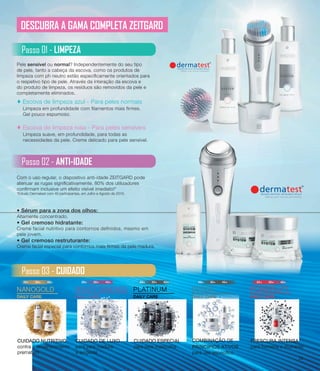 DESCUBRA A GAMA COMPLETA ZEITGARD
Passo 01 - LIMPEZA
Pele sensível ou normal? Independentemente do seu tipo
de pele, tanto a cabeça da escova, como os produtos de
limpeza com ph neutro estão especificamente orientados para
o respetivo tipo de pele. Através da interação da escova e
do produto de limpeza, os resíduos são removidos da pele e
completamente eliminados.
Passo 02 - ANTI-IDADE
♦ Escova de limpeza azul - Para peles normais
Limpeza em profundidade com filamentos mais firmes.
Gel pouco espumoso.
♦ Escova de limpeza rosa - Para peles sensíveis
Limpeza suave, em profundidade, para todas as 		
necessidades da pele. Creme delicado para pele sensível.
Com o uso regular, o dispositivo anti-idade ZEITGARD pode
atenuar as rugas significativamente. 80% dos utilizadores
confirmam inclusive um efeito visível imediato!*
*Estudo Dermatest com 40 participantes, em Julho e Agosto de 2015.
• Sérum para a zona dos olhos:
Altamente concentrado.
• Gel cremoso hidratante:
Creme facial nutritivo para contornos definidos, mesmo em
pele jovem.
• Gel cremoso restruturante:
Creme facial especial para contornos mais firmes da pele madura.
Passo 03 - CUIDADOPasso 03 - CUIDADO
CUIDADO NUTRITIVO
contra o envelhecimento
prematuro
NANOGOLD
DAILY CARE
20+ 30+ 40+
CUIDADO DE LUXO
para pele madura
e exigente
20+ 30+ 40+
CUIDADO ESPECIAL
para pele masculina
PLATINUM
DAILY CARE
20+ 30+ 40+
FRESCURA INTENSA
para homens e mulheres
POWERLIFT
DAILY CARE
20+ 30+ 40+
COMBINAÇÃO DE
PRINCÍPIOS ATIVOS
para uso específico
SEROX
DAILY CARE
20+ 30+ 40+
BEAUTYDIAMONDS
DAILY CARE
25
 