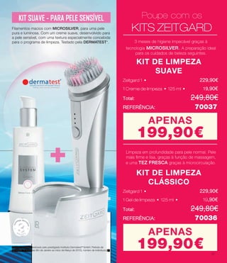 +
KIT SUAVE - PARA PELE SENSÍVEL
Filamentos macios com MICROSILVER, para uma pele
pura e luminosa. Com um creme suave, desenvolvido para
a pele sensível, com uma textura especialmente concebida
para o programa de limpeza. Testado pela DERMATEST*.
*Estudo científico realizado pelo prestigiado Instituto Dermatest®
GmbH. Período de
aplicação: 6 semanas (fim de Janeiro ao início de Março de 2015), número de indivíduos: 40
Poupe com os
KITS ZEITGARD
KIT DE LIMPEZA
SUAVE
Total: 			 	 249.80€
REFERÊNCIA: 		 70037
1 Creme de limpeza • 125 ml • 	 19.90€
Zeitgard 1 •			 	 229.90€
3 meses de higiene impecável graças à
tecnologia MICROSILVER. A preparação ideal
para os cuidados de beleza seguintes.
APENAS
199.90€
KIT DE LIMPEZA
CLÁSSICO
Total: 			 	 249.80€
REFERÊNCIA: 		 70036
1 Gel de limpeza • 125 ml • 	 	 19.90€
Zeitgard 1 •			 	 229.90€
Limpeza em profundidade para pele normal. Pele
mais firme e lisa, graças à função de massagem,
e uma TEZ FRESCA graças à microcirculação.
APENAS
199.90€
Poupe com os
KITS ZEITGARD
KIT DE LIMPEZA
SUAVE
Total: 			 	 249.80€
REFERÊNCIA: 		 70037
Zeitgard 1 •			 	 229.90€
3 meses de higiene impecável graças à
tecnologia MICROSILVER. A preparação ideal
para os cuidados de beleza seguintes.
APENAS
199.90€
KIT DE LIMPEZA
CLÁSSICO
Total: 			 	 249.80€
REFERÊNCIA: 		 70036
Zeitgard 1 •			 	 229.90€
Limpeza em profundidade para pele normal. Pele
mais firme e lisa, graças à função de massagem,
e uma TEZ FRESCA graças à microcirculação.
APENAS
199.90€
Poupe com os
KITS ZEITGARD
KIT DE LIMPEZA
SUAVE
Total: 			 	 249,80€
REFERÊNCIA: 		 70037
Zeitgard 1 •			 	 229,90€
3 meses de higiene impecável graças à
tecnologia MICROSILVER. A preparação ideal
para os cuidados de beleza seguintes.
APENAS
199,90€
KIT DE LIMPEZA
CLÁSSICO
Total: 			 	 249,80€
REFERÊNCIA: 		 70036
Zeitgard 1 •			 	 229,90€
Limpeza em profundidade para pele normal. Pele
mais firme e lisa, graças à função de massagem,
e uma TEZ FRESCA graças à microcirculação.
APENAS
199,90€
M
E SES
a
1 Creme de limpeza • 125 ml • 	 19.90€1 Creme de limpeza • 125 ml • 	 19,90€
1 Gel de limpeza • 125 ml • 	 	 19.90€1 Gel de limpeza • 125 ml • 	 	 19,90€
27
 