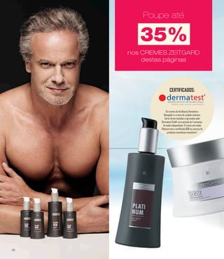 Poupe até
35%
Poupe atéPoupe atéPoupe até
nos CREMES ZEITGARD
destas páginas
nos CREMES ZEITGARD
destas páginas
nos CREMES ZEITGARD
destas páginas
nos CREMES ZEITGARD
destas páginas
CERTIFICADOS:
Os cremes de dia Beauty Diamonds e
Nanogold e o creme de cuidado intensivo
Serox foram testados e aprovados pela
Dermatest GmbH, num período de 4 semanas,
de modo independente. O creme anti-idade
Platinum tem o certificado BSB no conurso de
„produtos cosméticos inovadores“.
28
 