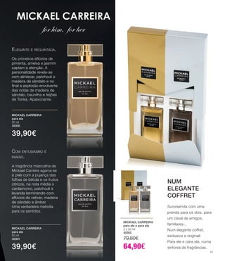 MICKAEL CARREIRA
for him, for her
Com entusiasmo e
paixão.
A fragrância masculina de
Mickael Carreira agarra-se
à pele com a pujança das
folhas de bétula e os frutos
cítricos, na nota média o
cardamomo, patchouli e
lavanda terminando com
eflúvios de vetiver, madeira
de sândalo e âmbar.
Uma verdadeira melodia
para os sentidos.
Elegante e requintada.
Os primeiros eflúvios de
pimenta, ameixa e jasmim
captam a atenção. A
personalidade revela-se
com almíscar, patchouli e
madeira de sândalo e no
final a explosão envolvente
das notas de madeira de
sândalo, baunilha e feijões
de Tonka. Apaixonante.
MICKAEL CARREIRA
para ele
50 ml
30301
39,90€
MICKAEL CARREIRA
para ela
50 ml
30300
39,90€
MICKAEL CARREIRA
para ele e para ela
2 x 50 ml
30302
79,80€
64,90€
NUM
ELEGANTE
COFFRET
Surpreenda com uma
prenda para os dois, para
um casal de amigos,
familiares...
Num elegante coffret,
exclusivo e original!
Para ele e para ela, numa
sintonia de fragrâncias.
41
 