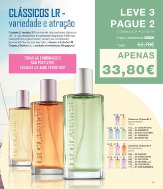07
10
06
09 11
01 02
0403 05
Clássicos LR para ELA
Eau de Parfum
50 ml
06	|	 ...06 HAWAII
07	|	...20 SANTORINI
08	|	 ...23 ANTÍGUA
09	|	 ...24 MARBELLA
10	|	...26 VALÊNCIA
11	|	...27 LOS ANGELES
Clássicos LR para ELE
Eau de Parfum
50 ml
01	|	...51 SINGAPURA
02	|	 ...59 MÓNACO
03	|	 ...60 ESTOCOLMO
04	|	 ...61 NIAGARA
05	|	 ...62 BOSTON
CLÁSSICOS LR -
variedade e atração
Compre 2, receba 3! Encomende dois perfumes clássicos
LR – e nós oferecemos-lhe a terceira fragrância! Perfumes
para senhora e para homem podem ser combinados
livremente! Que tal, por exemplo, o fresco e frutado LR
Classics Boston ou o sedutor e misterioso Singapura? Total: 	 50,70€
LEVE 3
PAGUE 2
3 Clássicos LR • 3 x 50 ml
APENAS
33,80€
TODAS AS COMBINAÇÕES
SÃO POSSÍVEIS!
ESCOLHA OS SEUS FAVORITOS!
Peça a referência 30058
3 Clássicos LR • 3 x 50 ml3 Clássicos LR • 3 x 50 ml
43
 