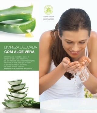 LIMPEZA DELICADA
COM ALOE VERA
Uma limpeza cuidada e suave é
essencial para uma pele bonita.
Os produtos LR contêm concentrações
elevadas de aloe vera que ajudam
a hidratar a pele do seu rosto
de forma intensa e eficaz.
Este mês num conjunto fantástico!
Excelente qualidade
e fonte de matérias-
primas certificadas
8
 
