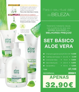 n
Para o seu ritual diário
de BELEZA:
Tratamento hidratante natural,
com a potência do aloe vera.
MÁXIMA QUALIDADE aos
MELHORES PREÇOS!
SET BÁSICO
ALOE VERA
u Champô e gel de duche • 250 ml • 14.90€
v Toalhitas de limpeza • 25 unid. • 5.50€
w Creme de mãos • 75 ml • 9.90€
x Sabonete líquido • 250 ml • 9.90€
y Gel dentífrico • 100 ml • 6.90€
Total: 				 47.10€
Para o seu ritual diário
de BELEZA:
Tratamento hidratante natural,
com a potência do aloe vera.
MÁXIMA QUALIDADE aos
MELHORES PREÇOS!
l
m
w Creme de mãos • 75 ml • 9,90€
x Sabonete líquido • 250 ml • 9,90€
y Gel dentífrico • 100 ml • 6,90€
Total: 				 47,10€
35%
aloe vera
38%
aloe vera
43%
aloe vera
COM EXTRATO DE CALÊNDULA
A Calêndula é usada desde a
antiguidade. Cuida da pele e
hidrata-a profundamente.
Para umas mãos lisas e macias.
COM EXTRATO DE EQUINÁCEA
O extrato de Equinácea previne
inflamações nas gengivas além
de prevenir cáries, graças a uma
limpeza profunda e suave.
Para o seu ritual diário
de BELEZA:
u Champô e gel de duche • 250 ml • 14,90€
v Toalhitas de limpeza • 25 unid. • 5,50€
REFERÊNCIA: 		 20641
APENAS
27.90€
APENAS
32,90€
Excelente qualidade
e fonte de matérias-
primas certificadas
11
 