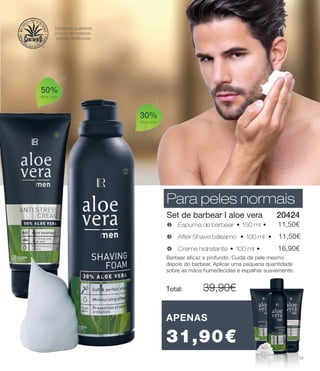 50%
aloe vera
30%
aloe vera
k
m
Para peles normais
Set de barbear I aloe vera
x Creme hidratante • 100 ml • 	 16,90€
v Espuma de barbear • 150 ml • 	 11,50€
w After Shave bálsamo • 100 ml • 11,50€
Barbear eficaz e profundo. Cuida da pele mesmo
depois do barbear. Aplicar uma pequena quantidade
sobre as mãos humedecidas e espalhar suavemente.
Total: 	 39,90€
20424
APENAS
31,90€
Para peles normais
Excelente qualidade
e fonte de matérias-
primas certificadas
13
 
