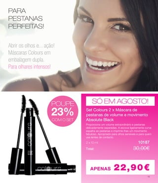 PARA
PESTANAS
PERFEITAS!
POUPE
23%
Abrir os olhos e... ação!
Máscaras Colours em
embalagem dupla.
Para olhares intensos!
SÓ EM AGOSTO!
Set Colours 2 x Máscara de
pestanas de volume e movimento
Absolute Black
2 x 10 ml 	 		 10187
Proporciona um volume extraordinário e pestanas
delicadamente separadas. A escova ligeiramente curva
espalha as pestanas e imprime-lhes um movimento
fabuloso. Apropriado para olhos sensíveis e para quem
usa lentes de contacto.
Total: 	 			 30.00€
APENAS 22,90€
COM O SET
POUPE
23%
COM O SET
POUPE
23%
COM O SET
Set Colours 2 x Máscara de
pestanas de volume e movimento
Absolute Black
2 x 10 ml 	 		 10187
Proporciona um volume extraordinário e pestanas
delicadamente separadas. A escova ligeiramente curva
espalha as pestanas e imprime-lhes um movimento
fabuloso. Apropriado para olhos sensíveis e para quem
usa lentes de contacto.
Total: 	 			 30.00€
Set Colours 2 x Máscara de
pestanas de volume e movimento
Absolute Black
2 x 10 ml 	 		 10187
Proporciona um volume extraordinário e pestanas
delicadamente separadas. A escova ligeiramente curva
espalha as pestanas e imprime-lhes um movimento
fabuloso. Apropriado para olhos sensíveis e para quem
usa lentes de contacto.
Total: 	 			 30,00€
15
 