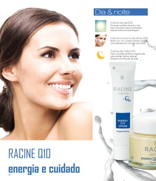 RACINE Q10
energia e cuidado
j
k
Creme de dia Q10
Proteção perfeita durante o dia.
Para uma pele macia e hidratada.
Aplicar antes da maquilhagem.
Dia & noiteDia & noite
Creme contorno de olhos Q10
Muito rico, um cuidado extremo para a
zona delicada do contorno dos olhos.
Creme de noite Q10
Para uma pele perfeita e regenerada
pela manhã. Aplicar após a
limpeza e tonificação da pele.
16
 