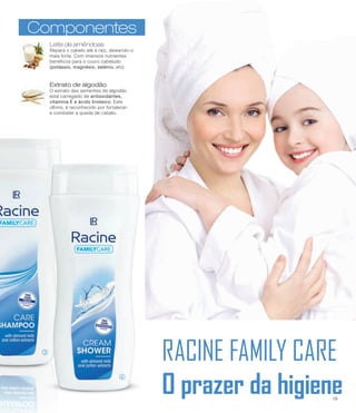 RACINE FAMILY CARE
O prazer da higiene
l
m
ComponentesComponentes
Leite de amêndoas
Repara o cabelo até à raíz, deixando-o
mais forte. Com imensos nutrientes
benéficos para o couro cabeludo
(potássio, magnésio, selénio, etc).
Extrato de algodão
O extrato das sementes de algodão
está carregado de antioxidantes,
vitamina E e ácido linoleico. Este
último, é reconhecido por fortalecer
e combater a queda de cabelo.
19
 