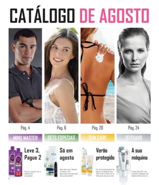 CATÁLOGO DE AGOSTO
Pág. 4 Pág. 6 Pág. 20 Pág. 24
MIND MASTER
Leve 3,
Pague 2
SETS ESPECIAS SUN CARE ZEITGARD
Rumo à vitória com a
bebida dos
campeões
Só em
agosto
Sets aloe vera, Racine
e colours com
descontos incríveis que
não pode perder!
Verão
protegido
Os mais requisitados da
época. Proteja-se dos
raios UVA e UVB com a
linha aloe vera sun care
A sua
máquina
Poupe até 35% nos
produtos Zeitgard que
selecionámos para si
2
 