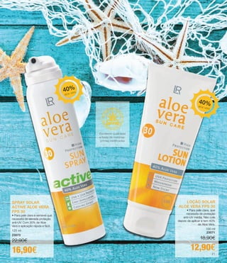 SPRAY SOLAR
ACTIVE ALOE VERA
FPS 30
• Para pele clara e sensível que
necessita de elevada proteção
anti-UV. Com 30% de Aloe
Vera e aplicação rápida e fácil.
125 ml
23073
22,90€
16,90€
LOÇÃO SOLAR
ALOE VERA FPS 30
• Para pele clara, que
necessita de proteção
anti-UV média. Não cola
depois de aplicar e tem 40%
de Aloe Vera.
100 ml
23071
18,90€
12,90€
SPRAY SOLAR
ACTIVE ALOE VERA
FPS 30
• Para pele clara e sensível que
necessita de elevada proteção
anti-UV. Com 30% de Aloe
Vera e aplicação rápida e fácil.
125 ml
23073
22,90€
16,90€
LOÇÃO SOLAR
ALOE VERA FPS 30
• Para pele clara, que
necessita de proteção
anti-UV média. Não cola
depois de aplicar e tem 40%
de Aloe Vera.
100 ml
23071
18,90€
12,90€
40%aloe vera
40%
aloe vera
Excelente qualidade
e fonte de matérias-
primas certificadas
21
 