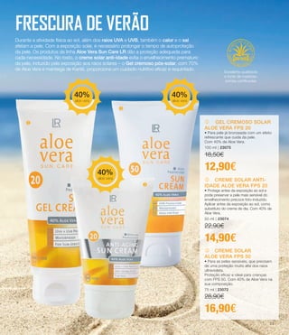 FRESCURA DE VERÃO
Durante a atividade física ao sol, além dos raios UVA e UVB, também o calor e o sal
afetam a pele. Com a exposição solar, é necessário prolongar o tempo de autoproteção
da pele. Os produtos da linha Aloe Vera Sun Care LR dão a proteção adequada para
cada necessidade. No rosto, o creme solar anti-idade evita o envelhecimento prematuro
da pele, induzido pela exposição aos raios solares – o Gel cremoso pós-solar, com 70%
de Aloe Vera e manteiga de Karité, proporciona um cuidado nutritivo eficaz e requintado.
Durante a atividade física ao sol, além dos raios UVA e UVB, também o calor e o sal
afetam a pele. Com a exposição solar, é necessário prolongar o tempo de autoproteção
da pele. Os produtos da linha Aloe Vera Sun Care LR dão a proteção adequada para
cada necessidade. No rosto, o creme solar anti-idade evita o envelhecimento prematuro
da pele, induzido pela exposição aos raios solares – o Gel cremoso pós-solar, com 70%
de Aloe Vera e manteiga de Karité, proporciona um cuidado nutritivo eficaz e requintado.
k CREME SOLAR ANTI-
IDADE ALOE VERA FPS 20
• Protege antes da exposição ao sol e
pode preservar a pele mais sensível do
envelhecimento precoce foto-induzido.
Aplicar antes da exposição ao sol, como
substituto do creme de dia. Com 40% de
Aloe Vera.
50 ml | 23074
22,90€
14,90€
j GEL CREMOSO SOLAR
ALOE VERA FPS 20
• Para pele já bronzeada com um efeito
refrescante que cuida da pele.
Com 40% de Aloe Vera.
100 ml | 23075
18,50€
12,90€
l CREME SOLAR
ALOE VERA FPS 50
• Para as peles sensíveis, que precisam
de uma proteção muito alta dos raios
ultravioleta.
Proteção eficaz e ideal para crianças
com FPS 50. Com 40% de Aloe Vera na
sua composição.
75 ml | 23072
28,90€
16,90€
u
v
w
40%
aloe vera
40%
aloe vera
40%
aloe vera
Excelente qualidade
e fonte de matérias-
primas certificadas
23
 