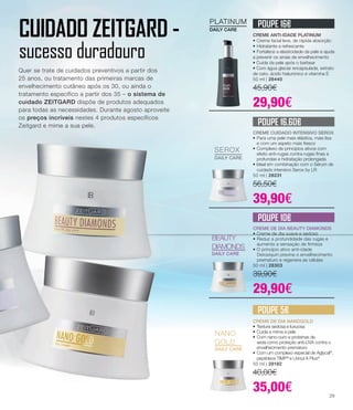 NANO
GOLD
DAILY CARE
PLATINUM
DAILY CARE
SEROX
DAILY CARE
BEAUTY
DIAMONDS
DAILY CARE
CREME ANTI-IDADE PLATINUM
•	Creme facial leve, de rápida absorção
•	Hidratante e refrescante
•	Fortalece a elasticidade da pele e ajuda
a prevenir os sinais de envelhecimento
• Cuida da pele após o barbear
• Com água glaciar encapsulada, extrato
de cato, ácido hialurónico e vitamina E
50 ml | 28440
45,90€
29,90€
CREME DE DIA NANOGOLD
•	Textura sedosa e luxuosa
•	Cuida e mima a pele
•	Com nano-ouro e proteínas de
	 seda como proteção anti-UVA contra o 	
	 envelhecimento prematuro
•	Com um complexo especial de Aglycal®
, 	
	 peptídeos TIMP®
e Uvinul A Plus®
50 ml | 28182
40,00€
35,00€
CREME DE DIA BEAUTY DIAMONDS
• Creme de dia suave e sedoso
•	Reduz a profundidade das rugas e 	
	 aumenta a sensação de firmeza
• O princípio ativo anti-idade 		
	 Detoxiquin previne o envelhecimento 	
	 prematuro e regenera as células
50 ml | 28303
39,90€
29,90€
CREME CUIDADO INTENSIVO SEROX
•	Para uma pele mais elástica, mais lisa 	
	 e com um aspeto mais fresco
•	Complexo de princípios ativos com 	
	 efeito anti-rugas contra rugas finas e 	
	 profundas e hidratação prolongada
• Ideal em combinação com o Sérum de 	
	 cuidado intensivo Serox by LR
50 ml | 28231
56,50€
39,90€
POUPE 16€
POUPE 16.60€
POUPE 10€
POUPE 5€
CUIDADO ZEITGARD -
sucesso duradouro
Quer se trate de cuidados preventivos a partir dos
25 anos, ou tratamento das primeiras marcas de
envelhecimento cutâneo após os 30, ou ainda o
tratamento específico a partir dos 35 – o sistema de
cuidado ZEITGARD dispõe de produtos adequados
para todas as necessidades. Durante agosto aproveite
os preços incríveis nestes 4 produtos específicos
Zeitgard e mime a sua pele.
29
 