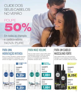PARA MAIS VOLUMEPARA UMA
HIDRATAÇÃO INTENSA
PARA UM CABELO
MASCULINO FORTE
CHAMPÔ
200 ml
26000
12,50€
CONDICIONADOR
200 ml
26001
12,50€
6,25€
6,25€
Para um brilho saudável e cabelos flexíveis.
Cuidado equilibrado e hidratação. Com 3
extratos de algas e complexo Kerashine.
CHAMPÔ
200 ml
26015
14,00€
CONDICIONADOR
200 ml
26016
14,00€
7,00€
7,00€
Para um maior volume, corpo e brilho visível
sensivelmente maiores. Cuida dos cabelos,
sem os sobrecarregar. Com extrato de
bambu e o complexo de princípios ativos
Kerashine, exclusivo da LR.
CHAMPÔ
200 ml
26030
12,50€
TÓNICO
150 ml
26031
12,50€
6,25€
6,25€
Para cabelos fortes com mais estrutura.
Revitaliza o couro-cabeludo. Com extrato
de café verde e complexo Vital Hair  Scalp.
CUIDE DOS
SEUS CABELOS
NO VERÃO
POUPE
50%
Em todos os champôs
e condicionadores
NOVA PURE
45
 