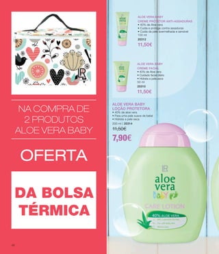ALOE VERA BABY
LOÇÃO PROTETORA
• 40% de aloe vera
• Para uma pele suave de bebé
• Hidrata a pele seca
200 ml | 20314
11,50€
7,90€
NA COMPRA DE
2 PRODUTOS
ALOE VERA BABY
OFERTA
DA BOLSA
TÉRMICA
ALOE VERA BABY
CREME FACIAL
• 40% de Aloe vera
• Cuidado facial diário
• Hidrata a pele seca
50 ml
20310
11,50€
ALOE VERA BABY
CREME PROTETOR ANTI-ASSADURAS
• 40% de Aloe vera
• Cuida e protege contra assaduras
• Cuida da pele avermelhada e sensível
100 ml
20312
11,50€
ALOE VERA BABY
CREME FACIAL
• 40% de Aloe vera
• Cuidado facial diário
• Hidrata a pele seca
50 ml
20310
11,50€
ALOE VERA BABY
CREME PROTETOR ANTI-ASSADURAS
• 40% de Aloe vera
• Cuida e protege contra assaduras
• Cuida da pele avermelhada e sensível
100 ml
20312
11,50€
ALOE VERA BABY
LOÇÃO PROTETORA
• 40% de aloe vera
• Para uma pele suave de bebé
• Hidrata a pele seca
200 ml | 20314
11,50€
7,90€
46
 