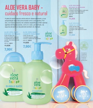 ALOE VERA BABY
ESPUMA DE BANHO
• 30% de aloe vera
• Para um banho delicado
• Substâncias de espuma
suaves, não resseca a pele
do bebé
200 ml | 20311
11,50€
7,90€
ALOE VERA BABY
CHAMPÔ PARA BEBÉ
• 30% de aloe vera
• Limpeza suave e delicada
• Torna o cabelo fácil de pentear
250 ml | 20315
11,50€
7,90€
ALOE VERA BABY
CREME DE LIMPEZA
• 30% de Aloe vera
• Limpeza suave e delicada
• Protege a pele sensível do bebé
250 ml
20313
11,50€
ALOE VERA MAMÃ
BÁLSAMO DE MASSAGEM
• 40% de Aloe vera
• Hidrata intensivamente a pele seca
• Confere maior elasticidade e
suavidade à pele da mamã
200 ml
20316
11,50€
ALOE VERA BABY -
cuidado fresco e natural
A pele do recém-nascido ainda está em desenvolvimento, a sua
autoproteção não é tão pronunciada como a dos adultos. Por
isso, os nossos produtos de cuidados específicos contêm apenas
agentes de limpeza suaves, como é o caso, por exemplo, da
espuma de banho e naturalmente também do champô.
A pele do recém-nascido ainda está em desenvolvimento, a sua
autoproteção não é tão pronunciada como a dos adultos. Por
isso, os nossos produtos de cuidados específicos contêm apenas
agentes de limpeza suaves, como é o caso, por exemplo, da
espuma de banho e naturalmente também do champô.
ALOE VERA BABY
CREME DE LIMPEZA
• 30% de Aloe vera
• Limpeza suave e delicada
• Protege a pele sensível do bebé
250 ml
20313
11,50€
ALOE VERA MAMÃ
BÁLSAMO DE MASSAGEM
• 40% de Aloe vera
• Hidrata intensivamente a pele seca
• Confere maior elasticidade e
suavidade à pele da mamã
200 ml
20316
11,50€
ALOE VERA BABY
ESPUMA DE BANHO
• 30% de aloe vera
• Para um banho delicado
• Substâncias de espuma
suaves, não resseca a pele
do bebé
200 ml | 20311
11,50€
7,90€
ALOE VERA BABY
CHAMPÔ PARA BEBÉ
• 30% de aloe vera
• Limpeza suave e delicada
• Torna o cabelo fácil de pentear
250 ml | 20315
11,50€
7,90€
ALOE VERA BABY
ESPUMA DE BANHO
• 30% de aloe vera
• Para um banho delicado
• Substâncias de espuma
suaves, não resseca a pele
do bebé
200 ml | 20311
11,50€
7,90€
ALOE VERA BABY
CHAMPÔ PARA BEBÉ
• 30% de aloe vera
• Limpeza suave e delicada
• Torna o cabelo fácil de pentear
250 ml | 20315
11,50€
7,90€
Excelente
qualidade
e fonte de
matérias-
primas
certificadas
47
 